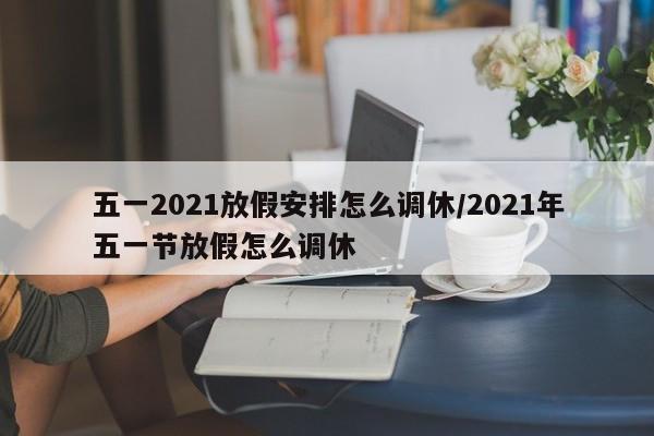 五一2021放假安排怎么调休/2021年五一节放假怎么调休