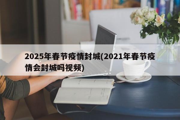 2025年春节疫情封城(2021年春节疫情会封城吗视频)