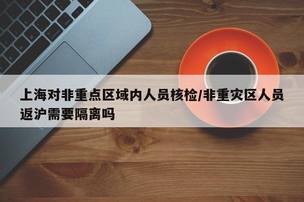 上海对非重点区域内人员核检/非重灾区人员返沪需要隔离吗