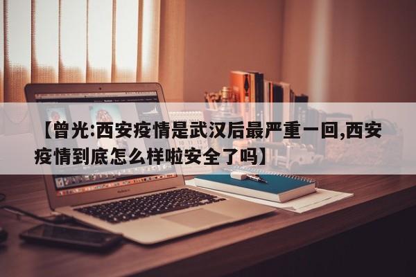 【曾光:西安疫情是武汉后最严重一回,西安疫情到底怎么样啦安全了吗】