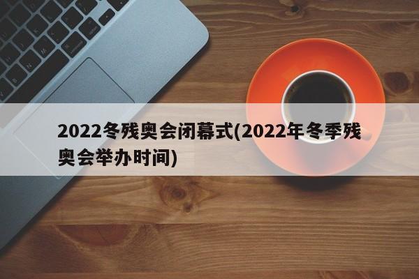 2022冬残奥会闭幕式(2022年冬季残奥会举办时间)