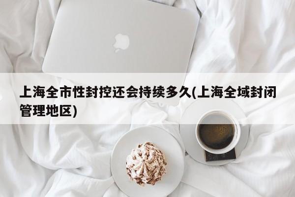 上海全市性封控还会持续多久(上海全域封闭管理地区)