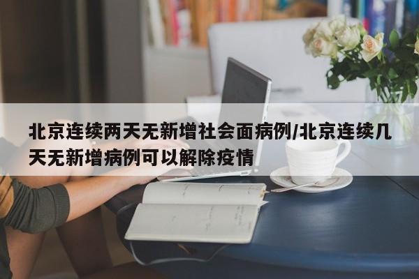 北京连续两天无新增社会面病例/北京连续几天无新增病例可以解除疫情