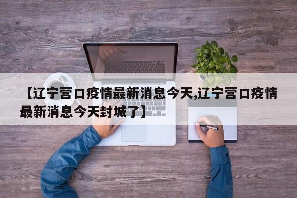 【辽宁营口疫情最新消息今天,辽宁营口疫情最新消息今天封城了】