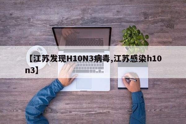 【江苏发现H10N3病毒,江苏感染h10n3】