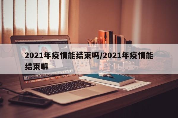 2021年疫情能结束吗/2021年疫情能结束嘛