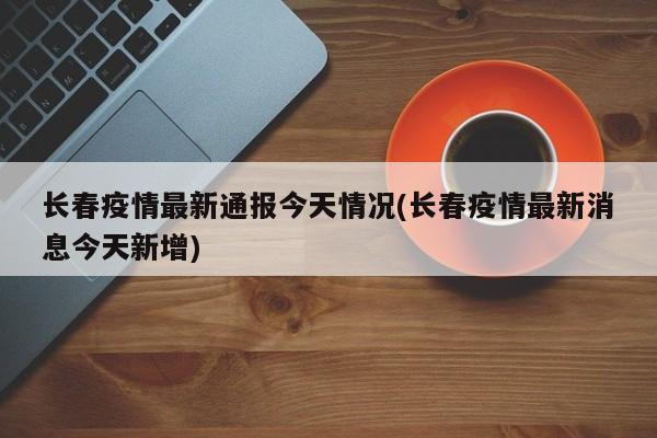 长春疫情最新通报今天情况(长春疫情最新消息今天新增)