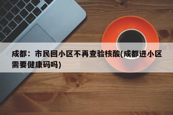 成都:市民回小区不再查验核酸(成都进小区需要健康码吗)