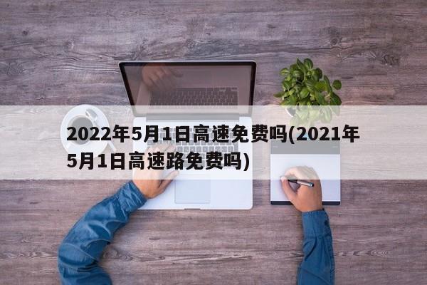2022年5月1日高速免费吗(2021年5月1日高速路免费吗)