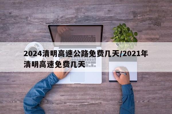 2024清明高速公路免费几天/2021年清明高速免费几天