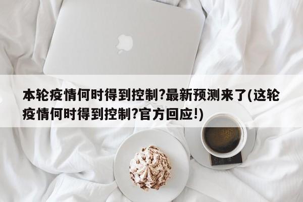 本轮疫情何时得到控制?最新预测来了(这轮疫情何时得到控制?官方回应!)