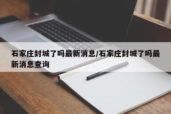 石家庄封城了吗最新消息/石家庄封城了吗最新消息查询
