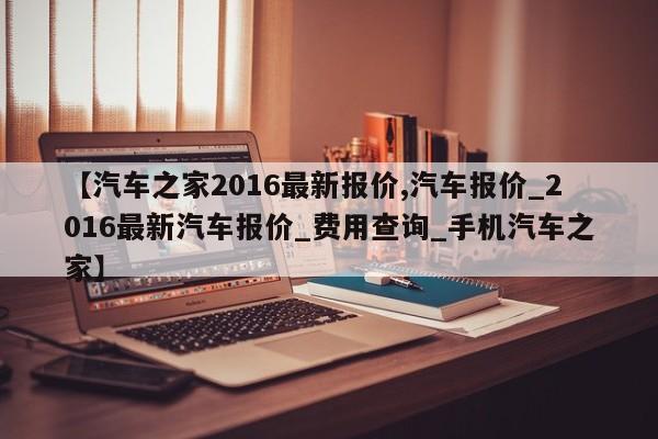 【汽车之家2016最新报价,汽车报价_2016最新汽车报价_费用查询_手机汽车之家】