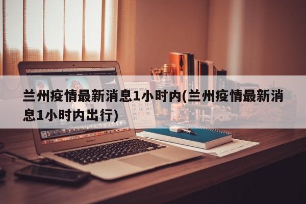 兰州疫情最新消息1小时内(兰州疫情最新消息1小时内出行)