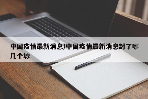 中国疫情最新消息/中国疫情最新消息封了哪几个城