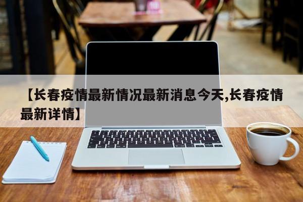【长春疫情最新情况最新消息今天,长春疫情最新详情】