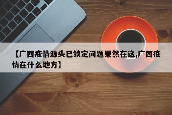 【广西疫情源头已锁定问题果然在这,广西疫情在什么地方】
