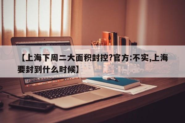 【上海下周二大面积封控?官方:不实,上海要封到什么时候】