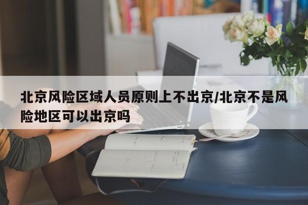 北京风险区域人员原则上不出京/北京不是风险地区可以出京吗