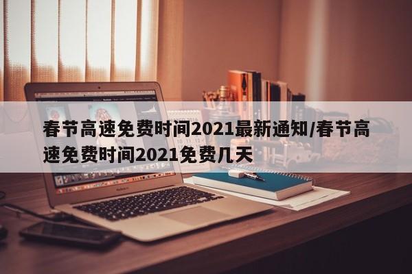 春节高速免费时间2021最新通知/春节高速免费时间2021免费几天