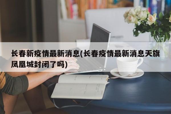长春新疫情最新消息(长春疫情最新消息天旗凤凰城封闭了吗)