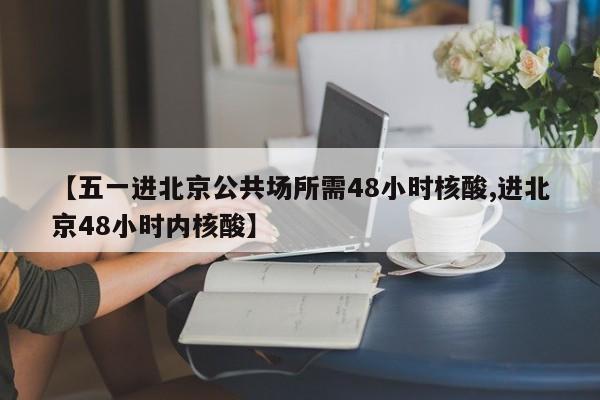 【五一进北京公共场所需48小时核酸,进北京48小时内核酸】