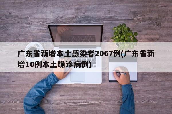 广东省新增本土感染者2067例(广东省新增10例本土确诊病例)