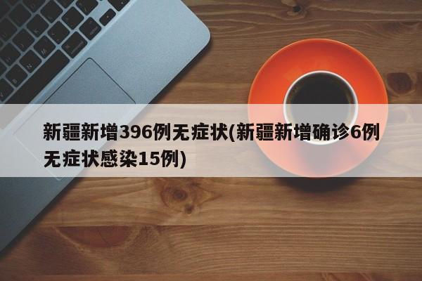 新疆新增396例无症状(新疆新增确诊6例无症状感染15例)