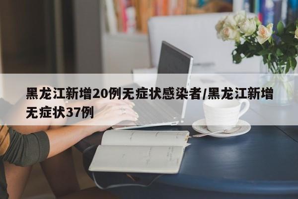 黑龙江新增20例无症状感染者/黑龙江新增无症状37例