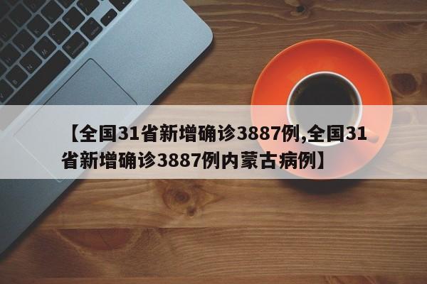 【全国31省新增确诊3887例,全国31省新增确诊3887例内蒙古病例】