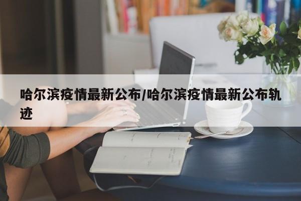 哈尔滨疫情最新公布/哈尔滨疫情最新公布轨迹