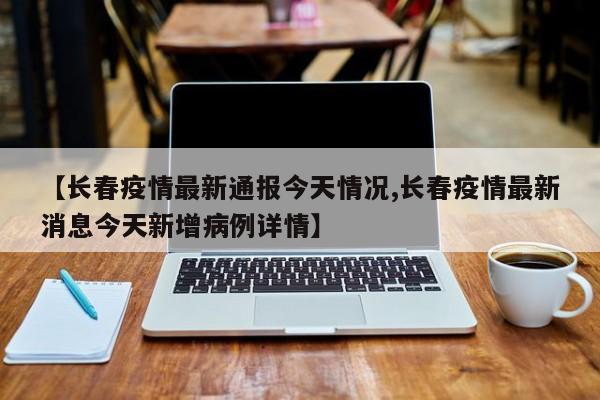 【长春疫情最新通报今天情况,长春疫情最新消息今天新增病例详情】