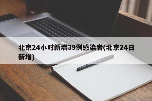 北京24小时新增39例感染者(北京24日新增)