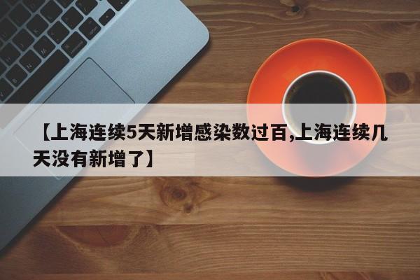 【上海连续5天新增感染数过百,上海连续几天没有新增了】