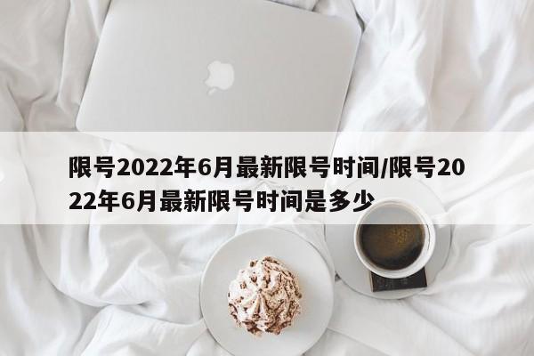 限号2022年6月最新限号时间/限号2022年6月最新限号时间是多少