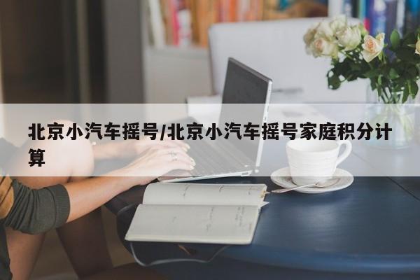北京小汽车摇号/北京小汽车摇号家庭积分计算