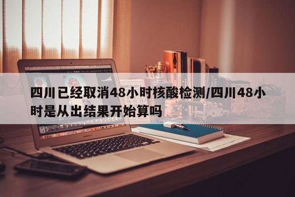 四川已经取消48小时核酸检测/四川48小时是从出结果开始算吗