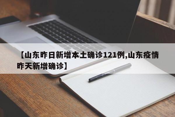 【山东昨日新增本土确诊121例,山东疫情昨天新增确诊】