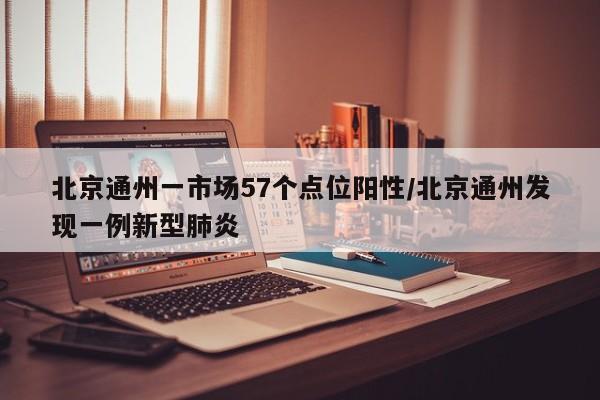 北京通州一市场57个点位阳性/北京通州发现一例新型肺炎