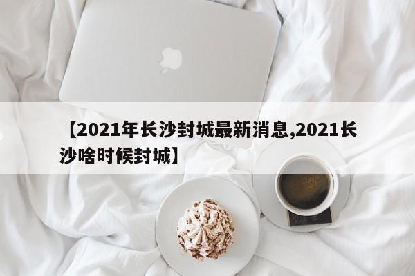 【2021年长沙封城最新消息,2021长沙啥时候封城】