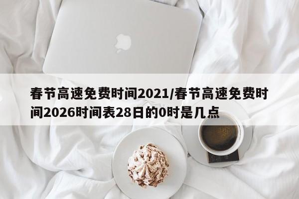 春节高速免费时间2021/春节高速免费时间2026时间表28日的0时是几点