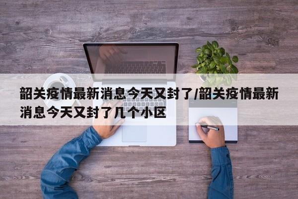 韶关疫情最新消息今天又封了/韶关疫情最新消息今天又封了几个小区