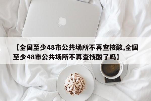 【全国至少48市公共场所不再查核酸,全国至少48市公共场所不再查核酸了吗】