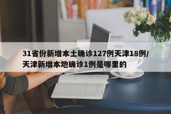 31省份新增本土确诊127例天津18例/天津新增本地确诊1例是哪里的