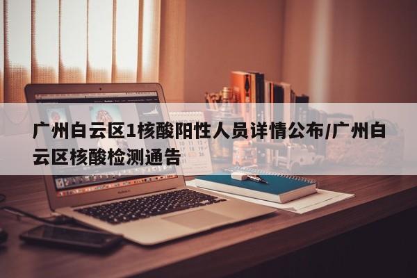 广州白云区1核酸阳性人员详情公布/广州白云区核酸检测通告