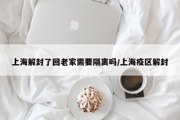 上海解封了回老家需要隔离吗/上海疫区解封