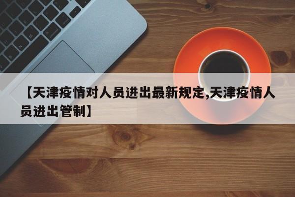 【天津疫情对人员进出最新规定,天津疫情人员进出管制】