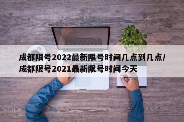 成都限号2022最新限号时间几点到几点/成都限号2021最新限号时间今天