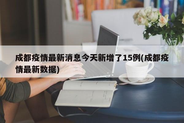 成都疫情最新消息今天新增了15例(成都疫情最新数据)