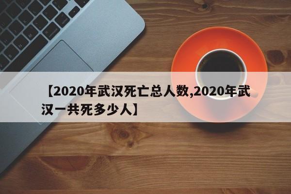 【2020年武汉死亡总人数,2020年武汉一共死多少人】